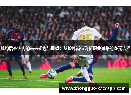 解约后齐达内的未来规划与展望：从教练岗位到新职业道路的多元选择