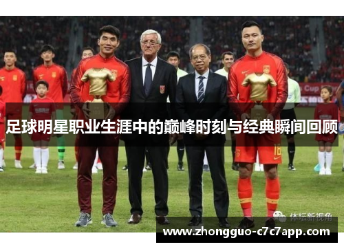 足球明星职业生涯中的巅峰时刻与经典瞬间回顾 足球明星职业生涯中的巅峰时刻与经典瞬间回顾