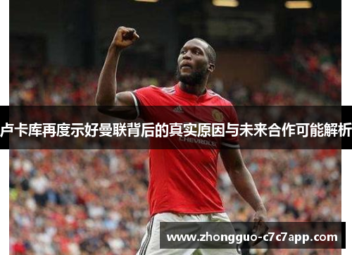 卢卡库再度示好曼联背后的真实原因与未来合作可能解析 卢卡库再度示好曼联背后的真实原因与未来合作可能解析