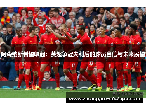 阿森纳新希望崛起:英超争冠失利后的球员自信与未来展望 阿森纳新希望崛起:英超争冠失利后的球员自信与未来展望