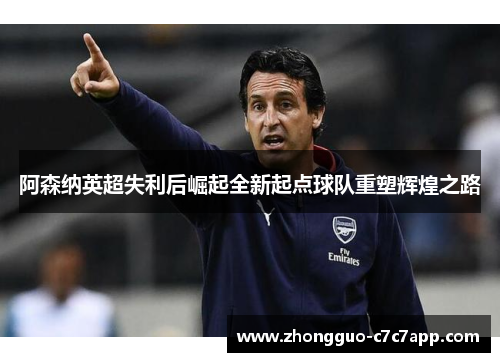 阿森纳英超失利后崛起全新起点球队重塑辉煌之路 阿森纳英超失利后崛起全新起点球队重塑辉煌之路