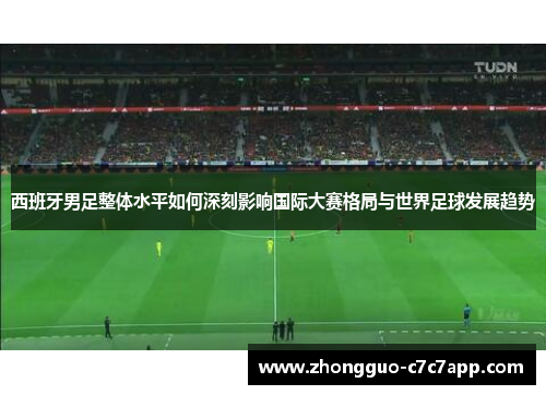 西班牙男足整体水平如何深刻影响国际大赛格局与世界足球发展趋势