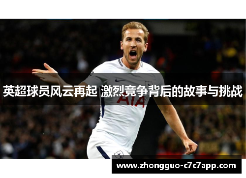 英超球员风云再起 激烈竞争背后的故事与挑战 英超球员风云再起 激烈竞争背后的故事与挑战