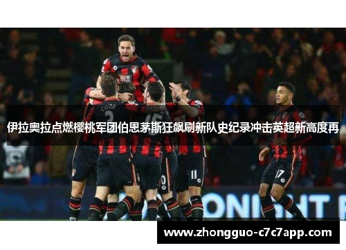 伊拉奥拉点燃樱桃军团伯恩茅斯狂飙刷新队史纪录冲击英超新高度再