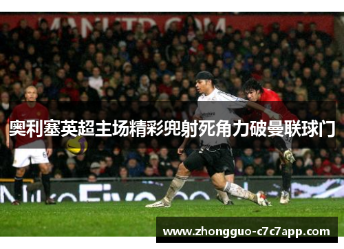 奥利塞英超主场精彩兜射死角力破曼联球门